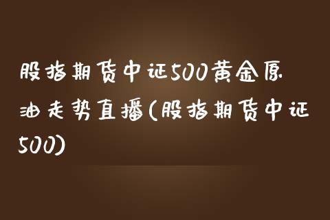 股指期货中证500黄金原油走势直播(股指期货中证500)