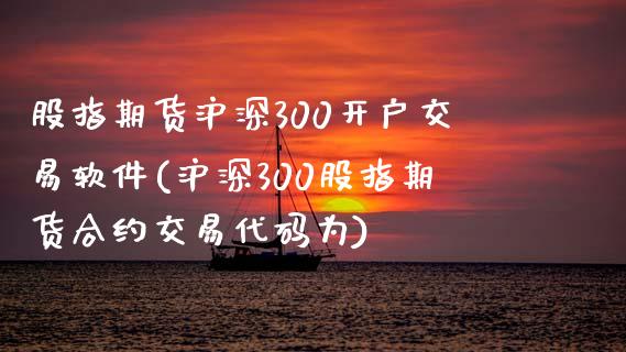 股指期货沪深300开户交易软件(沪深300股指期货合约交易代码为)