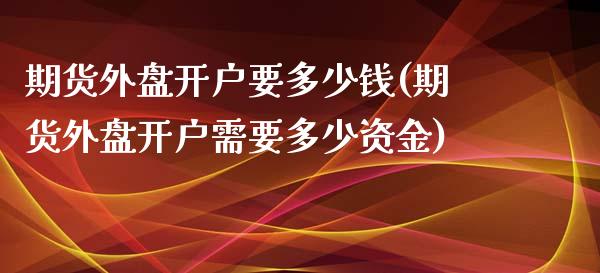 期货外盘开户要多少钱(期货外盘开户需要多少资金)