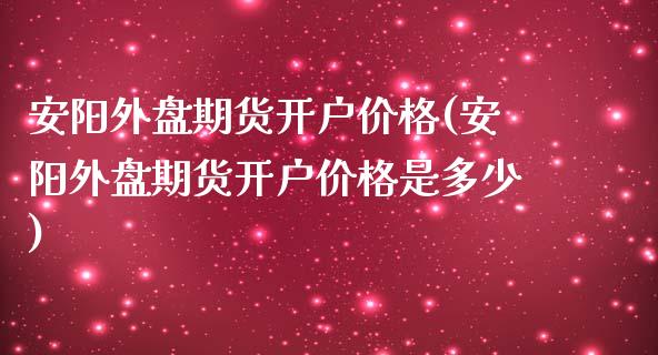 安阳外盘期货开户价格(安阳外盘期货开户价格是多少)