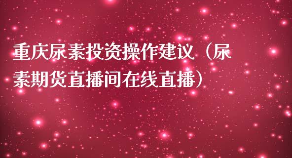 重庆尿素投资操作建议（尿素期货直播间在线直播）