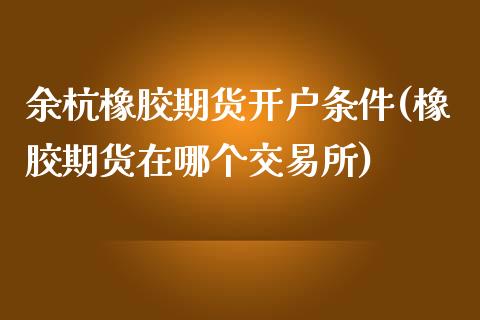 余杭橡胶期货开户条件(橡胶期货在哪个交易所)