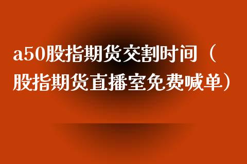 a50股指期货交割时间（股指期货直播室免费喊单）