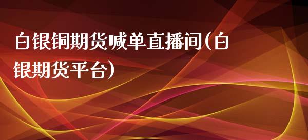 白银铜期货喊单直播间(白银期货平台)