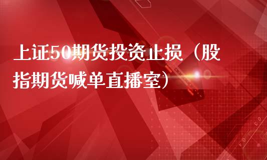 上证50期货投资止损（股指期货喊单直播室）