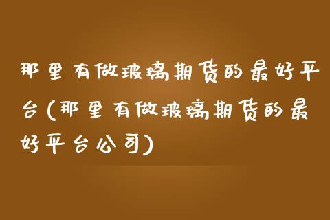 那里有做玻璃期货的最好平台(那里有做玻璃期货的最好平台公司)