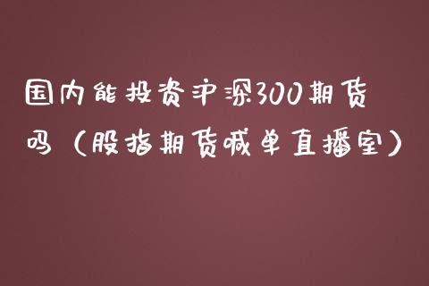 国内能投资沪深300期货吗（股指期货喊单直播室）