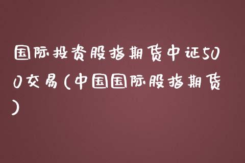 国际投资股指期货中证500交易(中国国际股指期货)