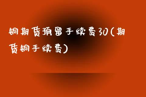 铜期货预留手续费30(期货铜手续费)