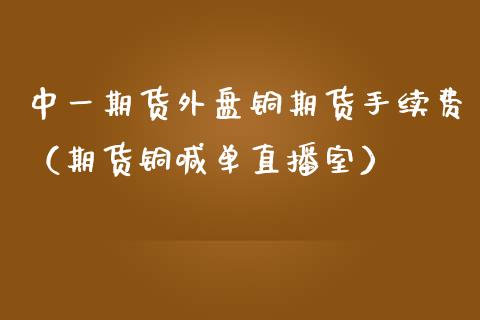 中一期货外盘铜期货手续费（期货铜喊单直播室）