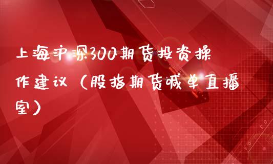 上海沪深300期货投资操作建议（股指期货喊单直播室）