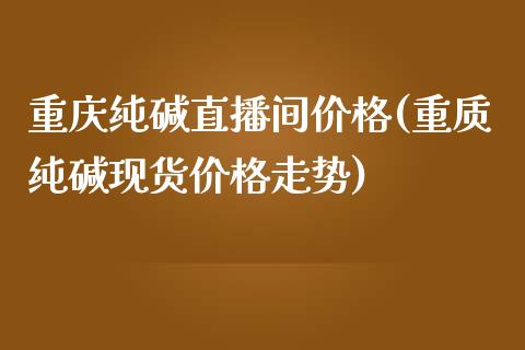 重庆纯碱直播间价格(重质纯碱现货价格走势)