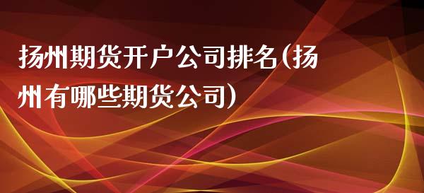 扬州期货开户公司排名(扬州有哪些期货公司)