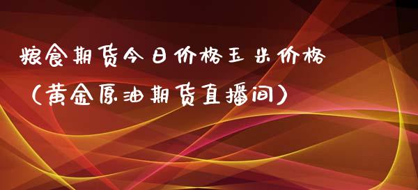 粮食期货今日价格玉米价格（黄金原油期货直播间）