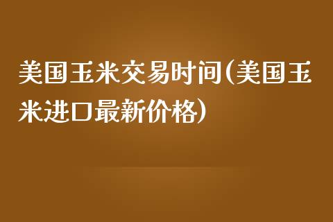 美国玉米交易时间(美国玉米进口最新价格)