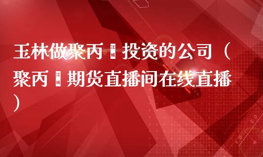 玉林做聚丙烯投资的公司（聚丙烯期货直播间在线直播）