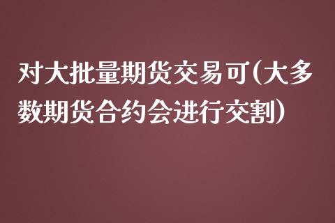 对大批量期货交易可(大多数期货合约会进行交割)