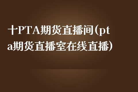 十PTA期货直播间(pta期货直播室在线直播)