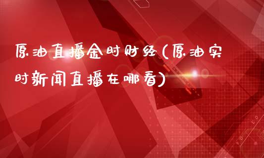 原油直播金时财经(原油实时新闻直播在哪看)