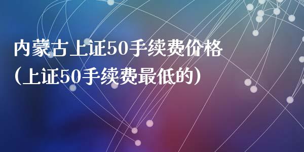 内蒙古上证50手续费价格(上证50手续费最低的)