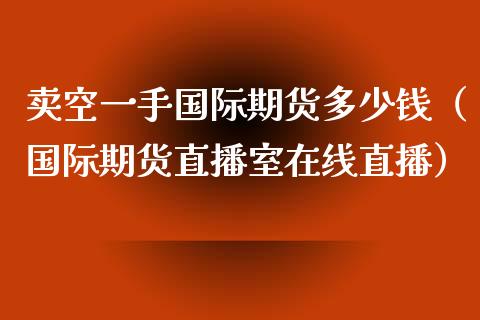 卖空一手国际期货多少钱（国际期货直播室在线直播）