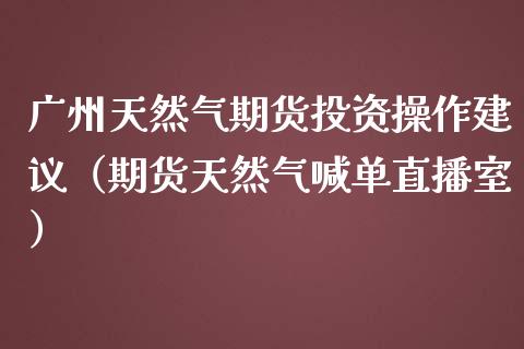 广州天然气期货投资操作建议（期货天然气喊单直播室）