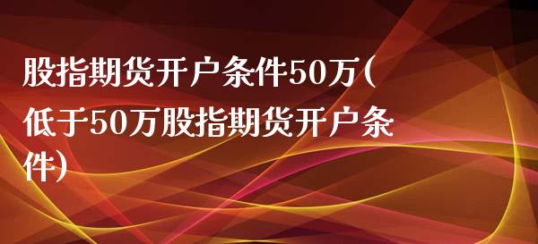 股指期货开户条件50万(低于50万股指期货开户条件)