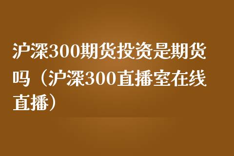 沪深300期货投资是期货吗（沪深300直播室在线直播）