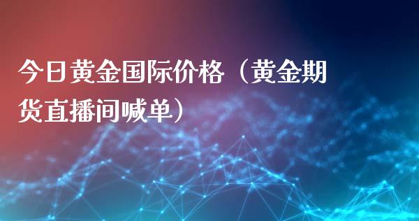 今日黄金国际价格（黄金期货直播间喊单）