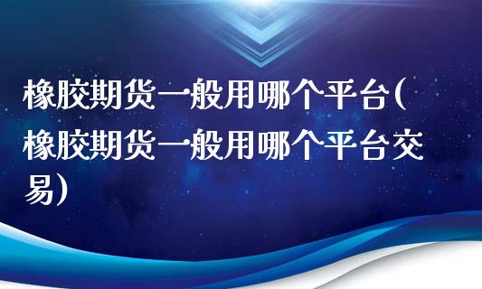 橡胶期货一般用哪个平台(橡胶期货一般用哪个平台交易)