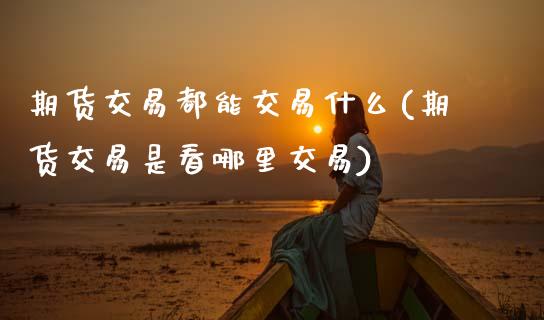 期货交易都能交易什么(期货交易是看哪里交易)