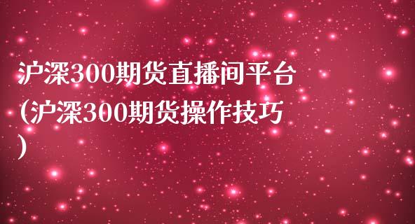 沪深300期货直播间平台(沪深300期货操作技巧)