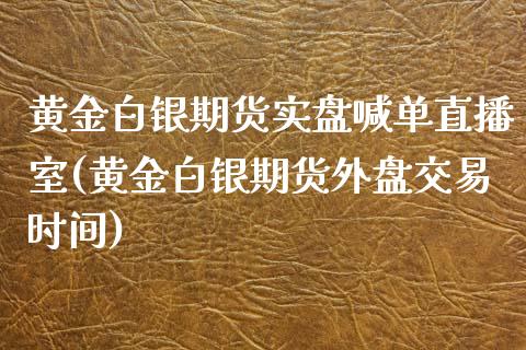 黄金白银期货实盘喊单直播室(黄金白银期货外盘交易时间)