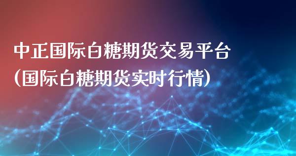 中正国际白糖期货交易平台(国际白糖期货实时行情)